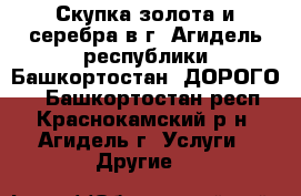 Скупка золота и серебра в г. Агидель республики Башкортостан. ДОРОГО.  - Башкортостан респ., Краснокамский р-н, Агидель г. Услуги » Другие   
